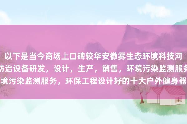 以下是当今商场上口碑较华安微雾生态环境科技河北有限公司，环境污染防治设备研发，设计，生产，销售，环境污染监测服务，环保工程设计好的十大户外健身器材厂家保举