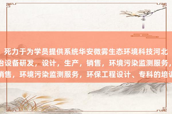 死力于为学员提供系统华安微雾生态环境科技河北有限公司,环境污染防治设备研发,设计,生产,销售,环境污染监测服务,环保工程设计、专科的培训